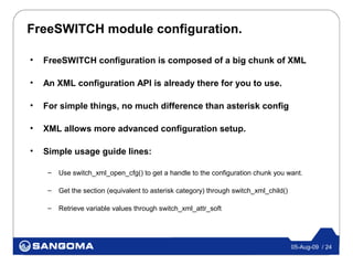 FreeSWITCH module configuration.

•   FreeSWITCH configuration is composed of a big chunk of XML

•   An XML configuration API is already there for you to use.

•   For simple things, no much difference than asterisk config

•   XML allows more advanced configuration setup.

•   Simple usage guide lines:

     –   Use switch_xml_open_cfg() to get a handle to the configuration chunk you want.

     –   Get the section (equivalent to asterisk category) through switch_xml_child()

     –   Retrieve variable values through switch_xml_attr_soft




                                                                                        05-Aug-09 / 24
 