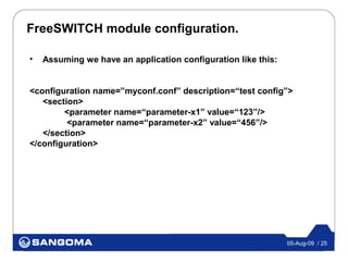 FreeSWITCH module configuration.

•   Assuming we have an application configuration like this:


<configuration name=”myconf.conf” description=“test config”>
   <section>
        <parameter name=“parameter-x1” value=“123”/>
         <parameter name=“parameter-x2” value=“456”/>
   </section>
</configuration>




                                                               05-Aug-09 / 25
 