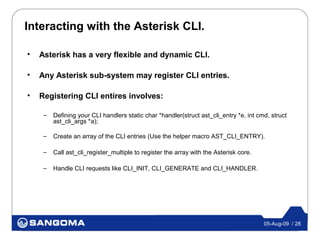 Interacting with the Asterisk CLI.

•   Asterisk has a very flexible and dynamic CLI.

•   Any Asterisk sub-system may register CLI entries.

•   Registering CLI entires involves:

     –   Defining your CLI handlers static char *handler(struct ast_cli_entry *e, int cmd, struct
         ast_cli_args *a);

     –   Create an array of the CLI entries (Use the helper macro AST_CLI_ENTRY).

     –   Call ast_cli_register_multiple to register the array with the Asterisk core.

     –   Handle CLI requests like CLI_INIT, CLI_GENERATE and CLI_HANDLER.




                                                                                        05-Aug-09 / 28
 