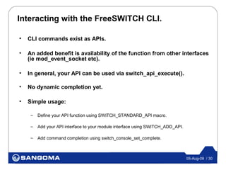 Interacting with the FreeSWITCH CLI.

•   CLI commands exist as APIs.

•   An added benefit is availability of the function from other interfaces
    (ie mod_event_socket etc).

•   In general, your API can be used via switch_api_execute().

•   No dynamic completion yet.

•   Simple usage:

     –   Define your API function using SWITCH_STANDARD_API macro.

     –   Add your API interface to your module interface using SWITCH_ADD_API.

     –   Add command completion using switch_console_set_complete.



                                                                                 05-Aug-09 / 30
 