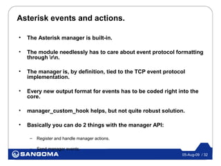 Asterisk events and actions.

•   The Asterisk manager is built-in.

•   The module needlessly has to care about event protocol formatting
    through rn.

•   The manager is, by definition, tied to the TCP event protocol
    implementation.

•   Every new output format for events has to be coded right into the
    core.

•   manager_custom_hook helps, but not quite robust solution.

•   Basically you can do 2 things with the manager API:

     –   Register and handle manager actions.

     –   Send manager events.
                                                               05-Aug-09 / 32
 