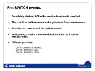 FreeSWITCH events.

•   Completely abstract API to the event sub-system is provided.

•   The core fires built-in events and applications fire custom events.

•   Modules can reserve and fire custom events.

•   mod_event_socket is a module that does what the Asterisk
    manager does.

•   Different priorities:

     –   SWITCH_PRIORITY_NORMAL
     –   SWITCH_PRIORITY_LOW
     –   SWITCH_PRIORITY_HIGH




                                                                05-Aug-09 / 35
 