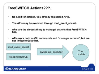 FreeSWITCH Actions???.

•   No need for actions, you already registered APIs.

•   The APIs may be executed through mod_event_socket.

•   APIs are the closest thing to manager actions that FreeSWITCH
    has.

•   APIs work both as CLI commands and “manager actions”, but are
    not limited to just that.

mod_event_socket

                           switch_api_execute()          Your
                                                        module
FreeSWITCH CLI



                                                            05-Aug-09 / 38
 