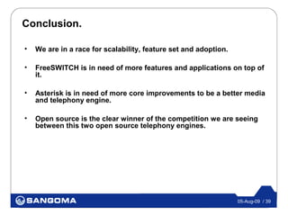Conclusion.

•   We are in a race for scalability, feature set and adoption.

•   FreeSWITCH is in need of more features and applications on top of
    it.

•   Asterisk is in need of more core improvements to be a better media
    and telephony engine.

•   Open source is the clear winner of the competition we are seeing
    between this two open source telephony engines.




                                                                  05-Aug-09 / 39
 