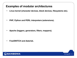 Examples of modular architectures
•   Linux kernel (character devices, block devices, filesystems etc).



•   PHP, Python and PERL interpreters (extensions).




•   Apache (loggers, generators, filters, mappers).




•   FreeSWITCH and Asterisk.




                                                                 05-Aug-09 / 4
 