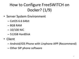 How to Configure FreeSWITCH on
Docker? (1/9)
• Server System Environment
– CetOS 6.6 64bit
– 8GB RAM
– 10/100 NIC
– 512GB HardDisk
• Client
– Android/iOS Phone with Linphone APP (Recommend)
– Other SIP phone software
11
 