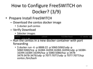How to Configure FreeSWITCH on
Docker? (3/9)
• Prepare Install FreeSWITCH
– Download the centos docker image
• $ docker pull centos
– Verify Download
• $docker images
– Run the centos in a new docker container with port
forwarding
• $ docker run -it -p 8888:22 -p 5060:5060/udp -p
5060:5060/tcp -p 16384-16394:16384-16394/udp -p 16384-
16394:16384-16394/tcp -p 5080:5080/tcp -p 3478-
3479:3478-3479/udp -p 7077:7077/udp -p 7077:7077/tcp
centos /bin/bash
13
 