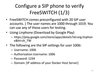 Configure a SIP phone to verify
FreeSWITCH (1/3)
• FreeSWITCH comes preconfigured with 20 SIP user
accounts. ) The user names are 1000 through 1019. You
can use any of these users for testing.
• Using Linphone (Download by Google Play)
– https://play.google.com/store/apps/details?id=org.linphon
e&hl=zh_TW
• The following are the SIP settings for user 1006:
– Username: 1006
– Authorization Username: 1006
– Password: 1234
– Domain: [IP address of your Docker Host Server]
20
 