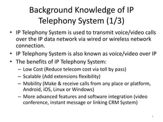 Background Knowledge of IP
Telephony System (1/3)
• IP Telephony System is used to transmit voice/video calls
over the IP data network via wired or wireless network
connection.
• IP Telephony System is also known as voice/video over IP
• The benefits of IP Telephony System:
– Low Cost (Reduce telecom cost via toll by pass)
– Scalable (Add extensions flexibility)
– Mobility (Make & receive calls from any place or platform,
Android, iOS, Linux or Windows)
– More advanced features and software integration (video
conference, instant message or linking CRM System)
3
 