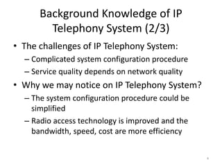Background Knowledge of IP
Telephony System (2/3)
• The challenges of IP Telephony System:
– Complicated system configuration procedure
– Service quality depends on network quality
• Why we may notice on IP Telephony System?
– The system configuration procedure could be
simplified
– Radio access technology is improved and the
bandwidth, speed, cost are more efficiency
4
 