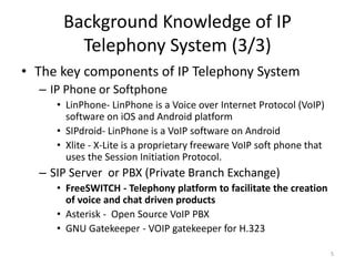 Background Knowledge of IP
Telephony System (3/3)
• The key components of IP Telephony System
– IP Phone or Softphone
• LinPhone- LinPhone is a Voice over Internet Protocol (VoIP)
software on iOS and Android platform
• SIPdroid- LinPhone is a VoIP software on Android
• Xlite - X-Lite is a proprietary freeware VoIP soft phone that
uses the Session Initiation Protocol.
– SIP Server or PBX (Private Branch Exchange)
• FreeSWITCH - Telephony platform to facilitate the creation
of voice and chat driven products
• Asterisk - Open Source VoIP PBX
• GNU Gatekeeper - VOIP gatekeeper for H.323
5
 