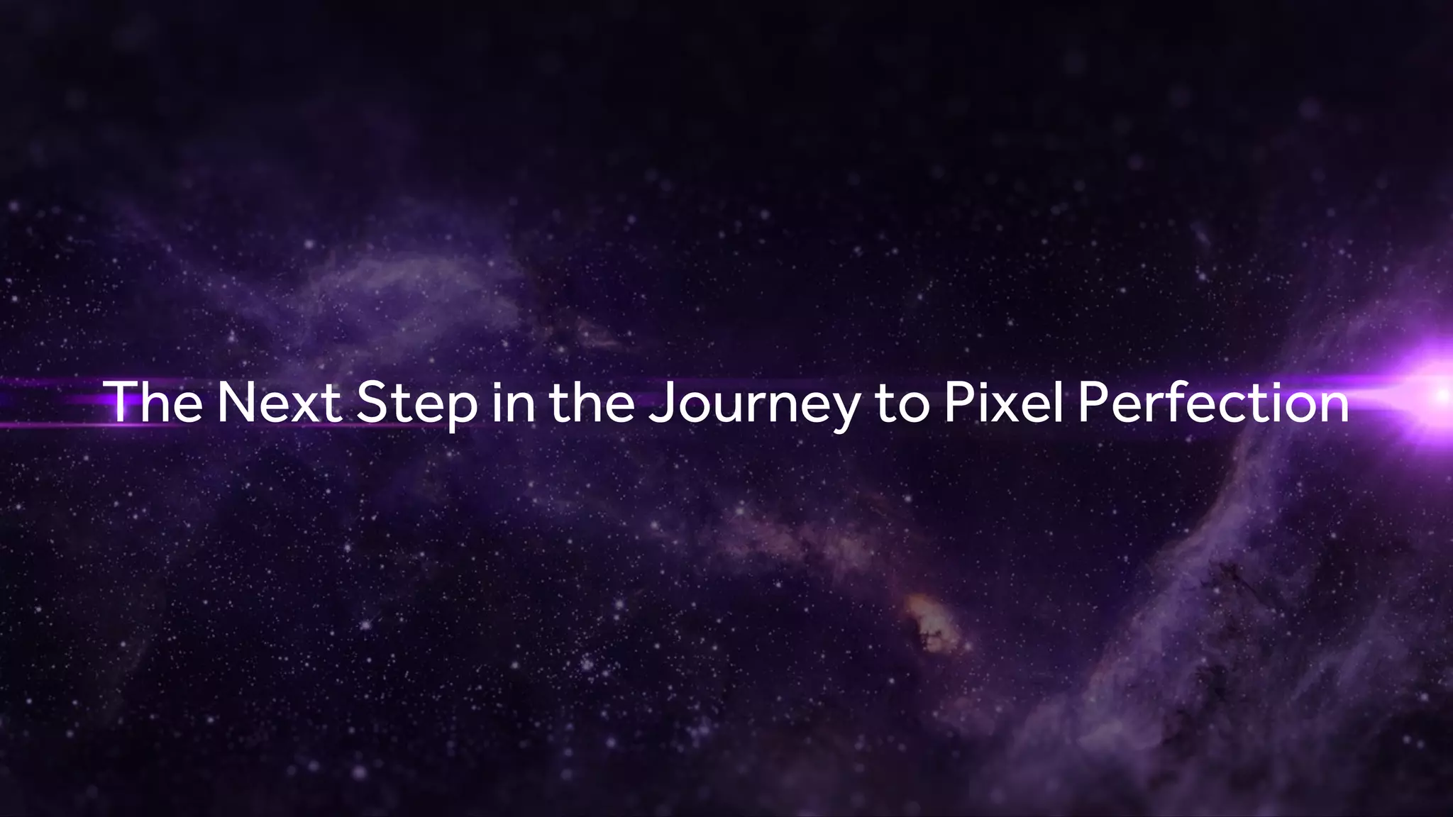 CONFIDENTIAL | UNDER NDA UNTIL JANUARY 3, 2017, 9AM EST
The Next Step in the Journey to Pixel Perfection
 