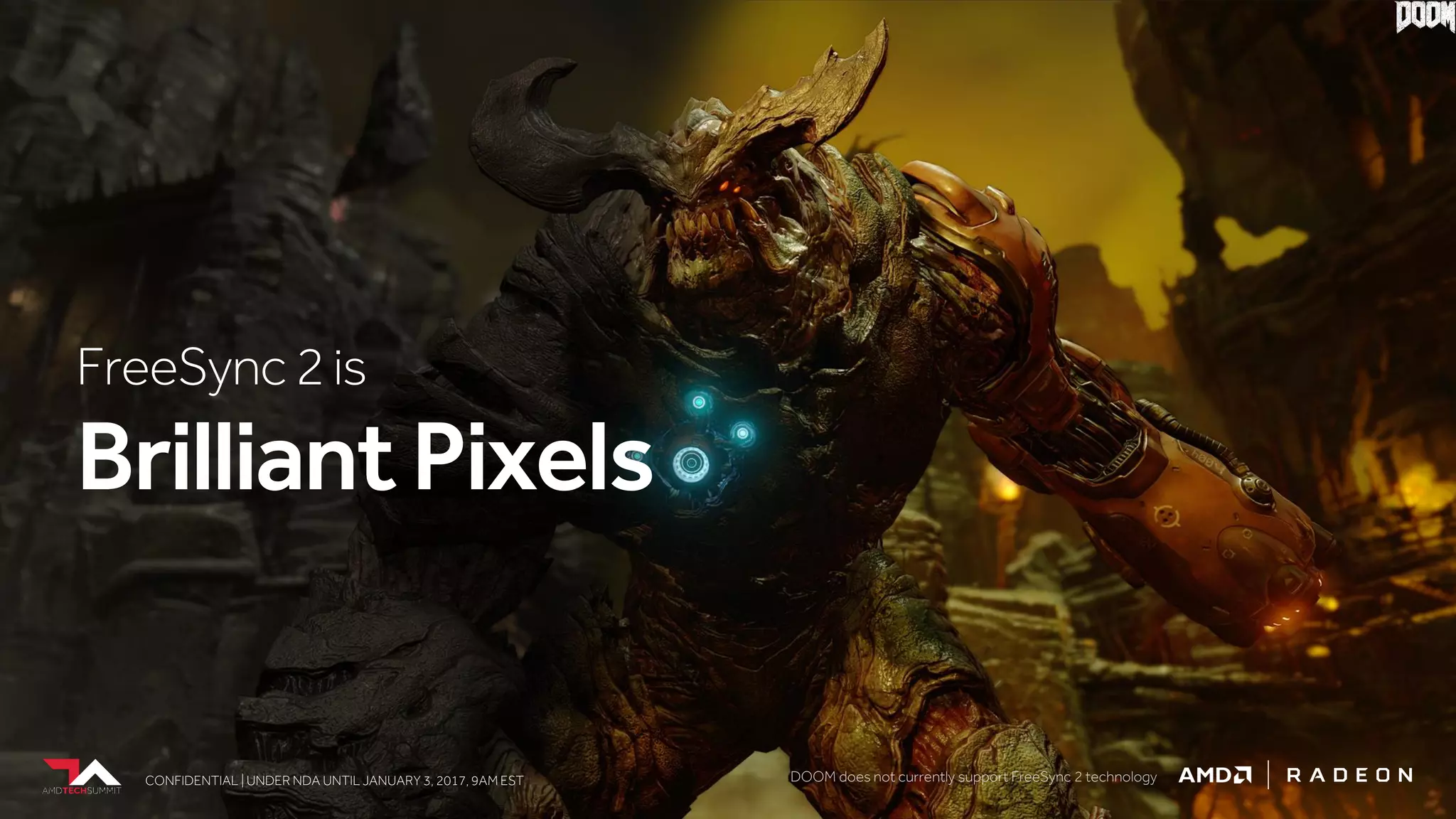 CONFIDENTIAL | UNDER NDA UNTIL JANUARY 3, 2017, 9AM ESTCONFIDENTIAL | UNDER NDA UNTIL JANUARY 3, 2017, 9AM EST
FreeSync2is
BrilliantPixels
CONFIDENTIAL | UNDER NDA UNTIL JANUARY 3, 2017, 9AM EST DOOM does not currently support FreeSync 2 technology
 