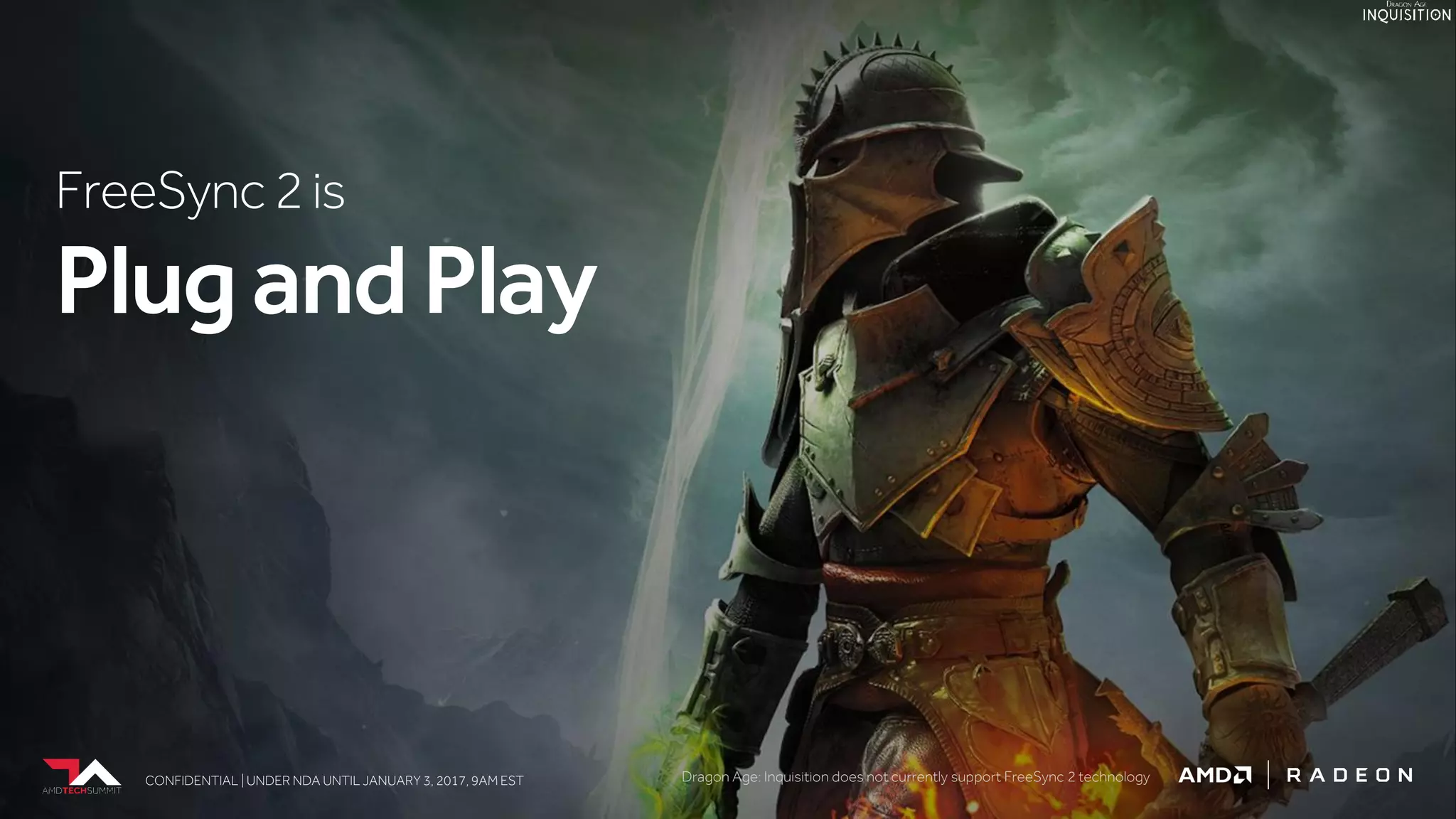 CONFIDENTIAL | UNDER NDA UNTIL JANUARY 3, 2017, 9AM ESTCONFIDENTIAL | UNDER NDA UNTIL JANUARY 3, 2017, 9AM EST
FreeSync2is
PlugandPlay
CONFIDENTIAL | UNDER NDA UNTIL JANUARY 3, 2017, 9AM EST Dragon Age: Inquisition does not currently support FreeSync 2 technology
 