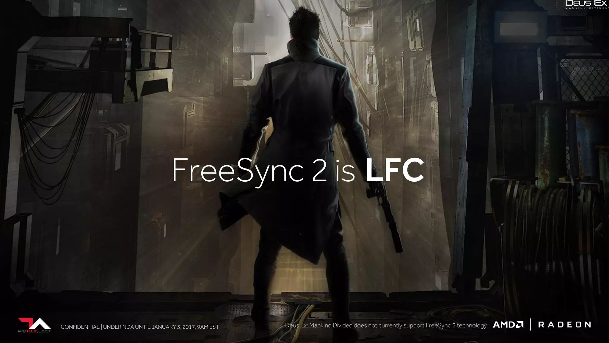 CONFIDENTIAL | UNDER NDA UNTIL JANUARY 3, 2017, 9AM ESTCONFIDENTIAL | UNDER NDA UNTIL JANUARY 3, 2017, 9AM EST
FreeSync 2 is LFC
CONFIDENTIAL | UNDER NDA UNTIL JANUARY 3, 2017, 9AM EST Deus Ex: Mankind Divided does not currently support FreeSync 2 technology
 