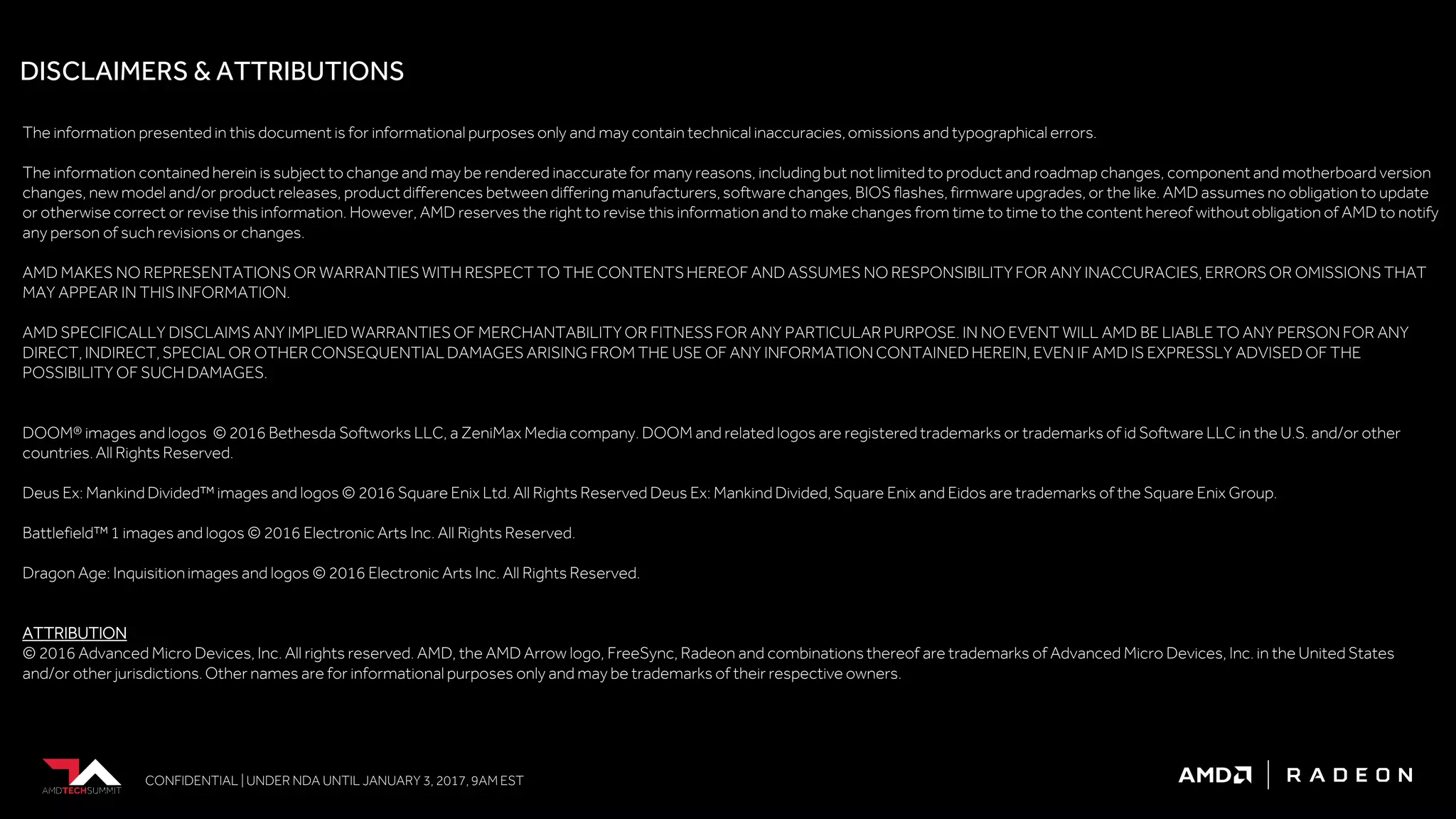 CONFIDENTIAL | UNDER NDA UNTIL JANUARY 3, 2017, 9AM EST
The information presented in this document is for informational purposes only and may contain technical inaccuracies,omissions and typographical errors.
The information contained herein is subject to change and may be rendered inaccuratefor many reasons, including but not limited to product and roadmap changes, component and motherboard version
changes, new model and/or product releases, product differences between differing manufacturers, software changes, BIOS flashes, firmware upgrades, or the like. AMD assumes no obligation to update
or otherwise correct or revise this information. However, AMD reserves the right to revise this information and to make changes from time to time to the content hereof withoutobligation of AMD to notify
any person of such revisions or changes.
AMD MAKES NO REPRESENTATIONSOR WARRANTIES WITH RESPECT TO THE CONTENTS HEREOF AND ASSUMES NO RESPONSIBILITYFOR ANY INACCURACIES, ERRORSOR OMISSIONS THAT
MAY APPEAR IN THIS INFORMATION.
AMD SPECIFICALLY DISCLAIMS ANY IMPLIED WARRANTIES OF MERCHANTABILITY OR FITNESS FOR ANY PARTICULARPURPOSE. IN NO EVENT WILL AMD BE LIABLE TO ANY PERSON FOR ANY
DIRECT, INDIRECT, SPECIAL OR OTHER CONSEQUENTIAL DAMAGES ARISING FROM THE USE OF ANY INFORMATION CONTAINED HEREIN, EVEN IF AMD IS EXPRESSLY ADVISED OF THE
POSSIBILITY OF SUCH DAMAGES.
DOOM® images and logos © 2016 Bethesda Softworks LLC, a ZeniMax Media company. DOOM and related logos are registered trademarks or trademarks of id Software LLC in the U.S. and/or other
countries. All Rights Reserved.
Deus Ex: Mankind Divided™ images and logos © 2016 Square Enix Ltd. All Rights Reserved Deus Ex: Mankind Divided, Square Enix and Eidos are trademarks of the Square Enix Group.
Battlefield™1 images and logos © 2016 Electronic Arts Inc. All Rights Reserved.
Dragon Age: Inquisitionimages and logos © 2016 Electronic Arts Inc. All Rights Reserved.
ATTRIBUTION
© 2016 Advanced Micro Devices, Inc. All rights reserved. AMD, the AMD Arrow logo, FreeSync, Radeon and combinations thereof are trademarks of Advanced Micro Devices, Inc. in the United States
and/or other jurisdictions.Other names are for informational purposes only and may be trademarks of their respective owners.
DISCLAIMERS & ATTRIBUTIONS
 