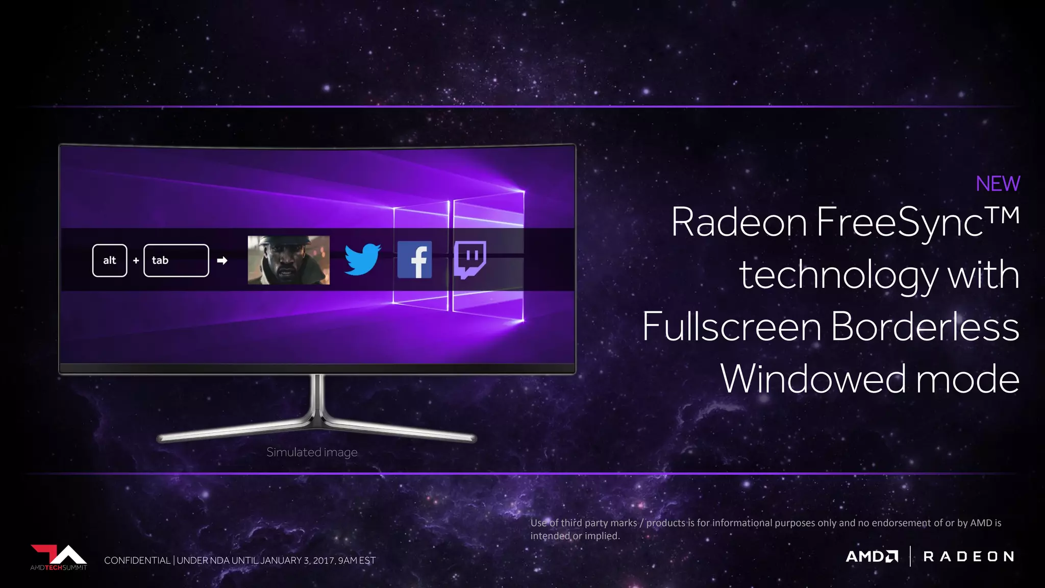 CONFIDENTIAL | UNDER NDA UNTIL JANUARY 3, 2017, 9AM ESTCONFIDENTIAL | UNDER NDA UNTIL JANUARY 3, 2017, 9AM EST
NEW
Radeon FreeSync™
technology with
Fullscreen Borderless
Windowed mode
Simulated image
Use of third party marks / products is for informational purposes only and no endorsement of or by AMD is
intended or implied.
 