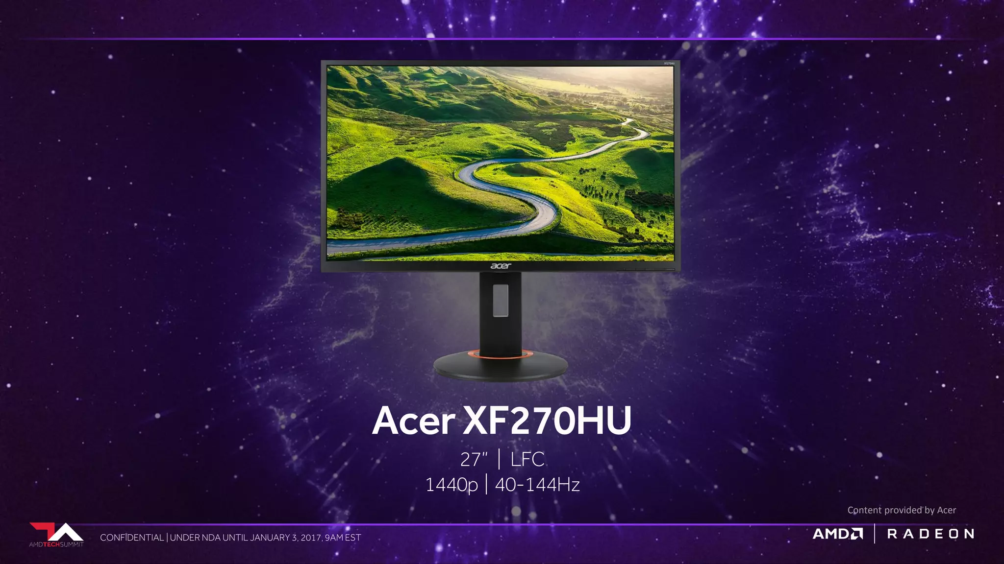 CONFIDENTIAL | UNDER NDA UNTIL JANUARY 3, 2017, 9AM ESTCONFIDENTIAL | UNDER NDA UNTIL JANUARY 3, 2017, 9AM EST
AcerXF270HU
27” | LFC
1440p | 40-144Hz
Content provided by Acer
 