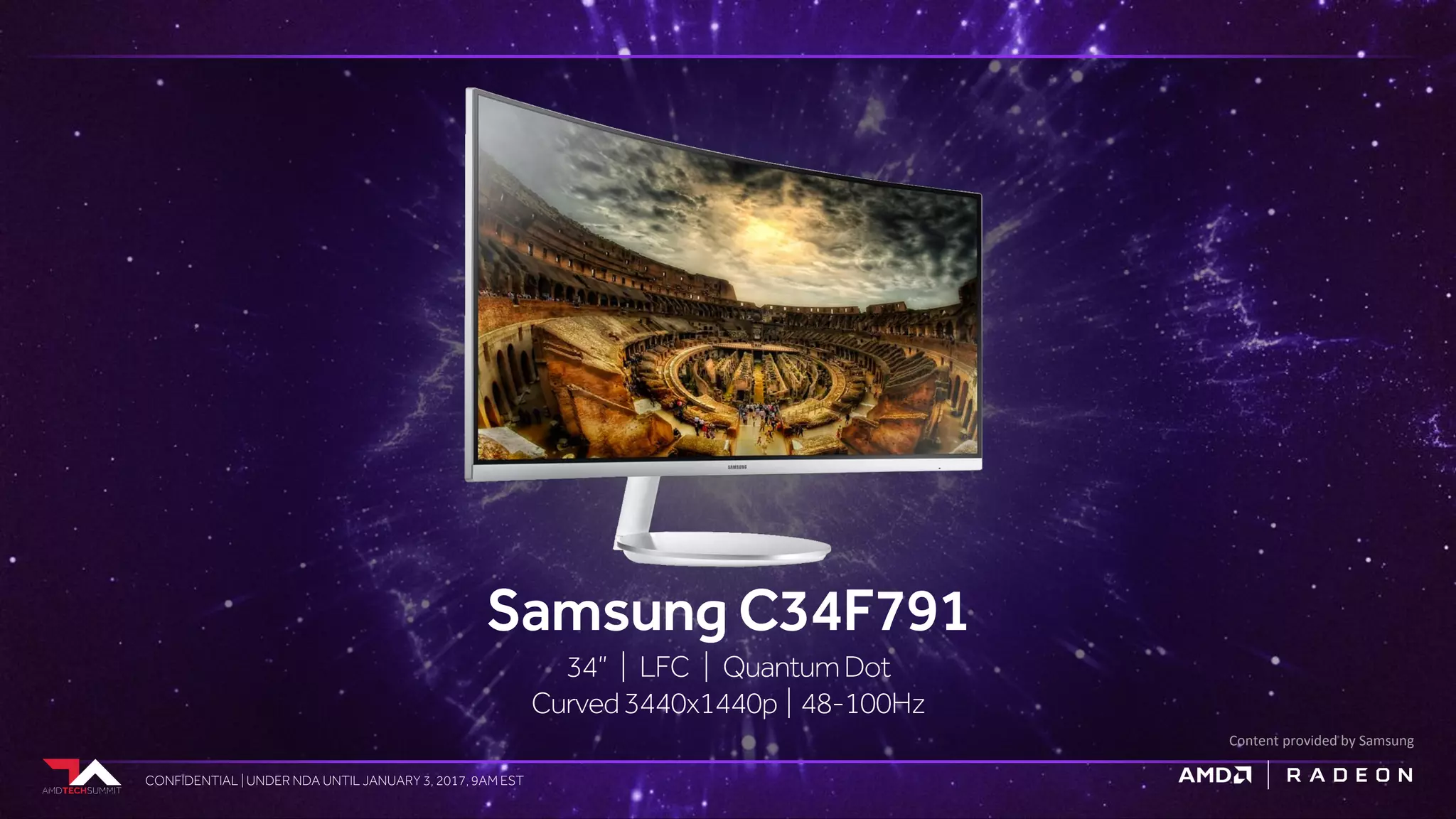 CONFIDENTIAL | UNDER NDA UNTIL JANUARY 3, 2017, 9AM ESTCONFIDENTIAL | UNDER NDA UNTIL JANUARY 3, 2017, 9AM EST
Samsung C34F791
34” | LFC | QuantumDot
Curved3440x1440p | 48-100Hz
Content provided by Samsung
 