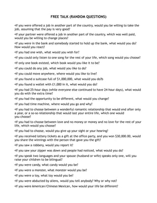 FREE TALK (RANDOM QUESTIONS)

•If you were offered a job in another part of the country, would you be willing to take the
job, assuming that the pay is very good?
•If your partner were offered a job in another part of the country, which was well paid,
would you be willing to change places?
•If you were in the bank and somebody started to hold up the bank, what would you do?
How would you react?
•If you had one wish, what would you wish for?
•If you could only listen to one song for the rest of your life, which song would you choose?
•If only one book existed, which book would you like it to be?
•If you could do any job, what would you like to do?
•If you could move anywhere, where would you like to live?
•If you found a suitcase full of $1,000,000, what would you do?b
•If you found a wallet with £1,000 in it, what would you do?
•If you had 25-hour days (while everyone else continued to have 24-hour days), what would
you do with the extra time?
•If you had the opportunity to be different, what would you change?
•If you had time machine, where would you go and why?
•If you had to choose between a wonderful romantic relationship that would end after only
a year, or a so-so relationship that would last your entire life, which one would
you choose?
•If you had to choose between love and no money or money and no love for the rest of your
life, which would you choose?
•If you had to choose, would you give up your sight or your hearing?
•If you received lottery tickets as a gift at the office party, and you won $30,000.00, would
you share the winnings with the person that gave you the gift?
•If you saw a robbery, would you report it?
•If you saw your zipper was down and people had noticed, what would you do?
•If you speak two languages and your spouse (husband or wife) speaks only one, will you
raise your children to be bilingual?
•If you were candy, what candy would you be?
•If you were a monster, what monster would you be?
•If you were a toy, what toy would you be?
•If you were abducted by aliens, would you tell anybody? Why or why not?
•If you were American/Chinese/Mexican, how would your life be different?
 