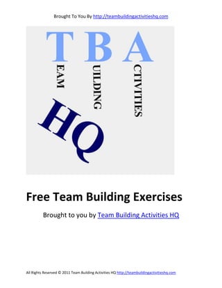 Brought To You By http://teambuildingactivitieshq.com




Free Team Building Exercises
          Brought to you by Team Building Activities HQ




All Rights Reserved © 2011 Team Building Activities HQ http://teambuildingactivitieshq.com
 