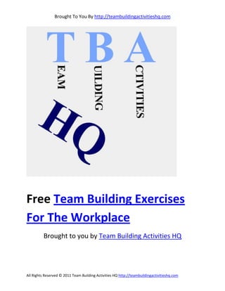 Brought To You By http://teambuildingactivitieshq.com




Free Team Building Exercises
For The Workplace
          Brought to you by Team Building Activities HQ




All Rights Reserved © 2011 Team Building Activities HQ http://teambuildingactivitieshq.com
 