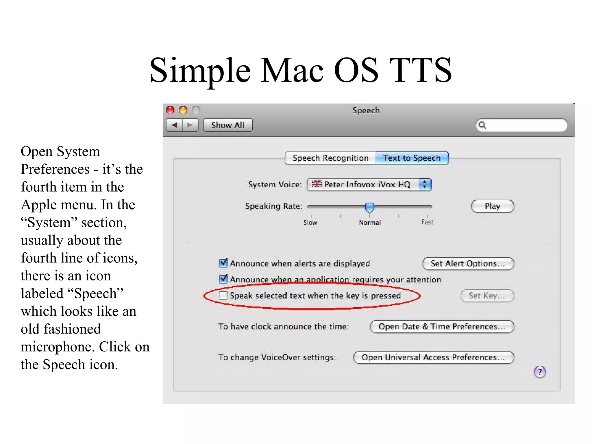 Simple Mac OS TTS Open System Preferences - it’s the fourth item in the Apple menu. In the “System” section, usually about the fourth line of icons, there is an icon labeled “Speech” which looks like an old fashioned microphone. Click on the Speech icon. 