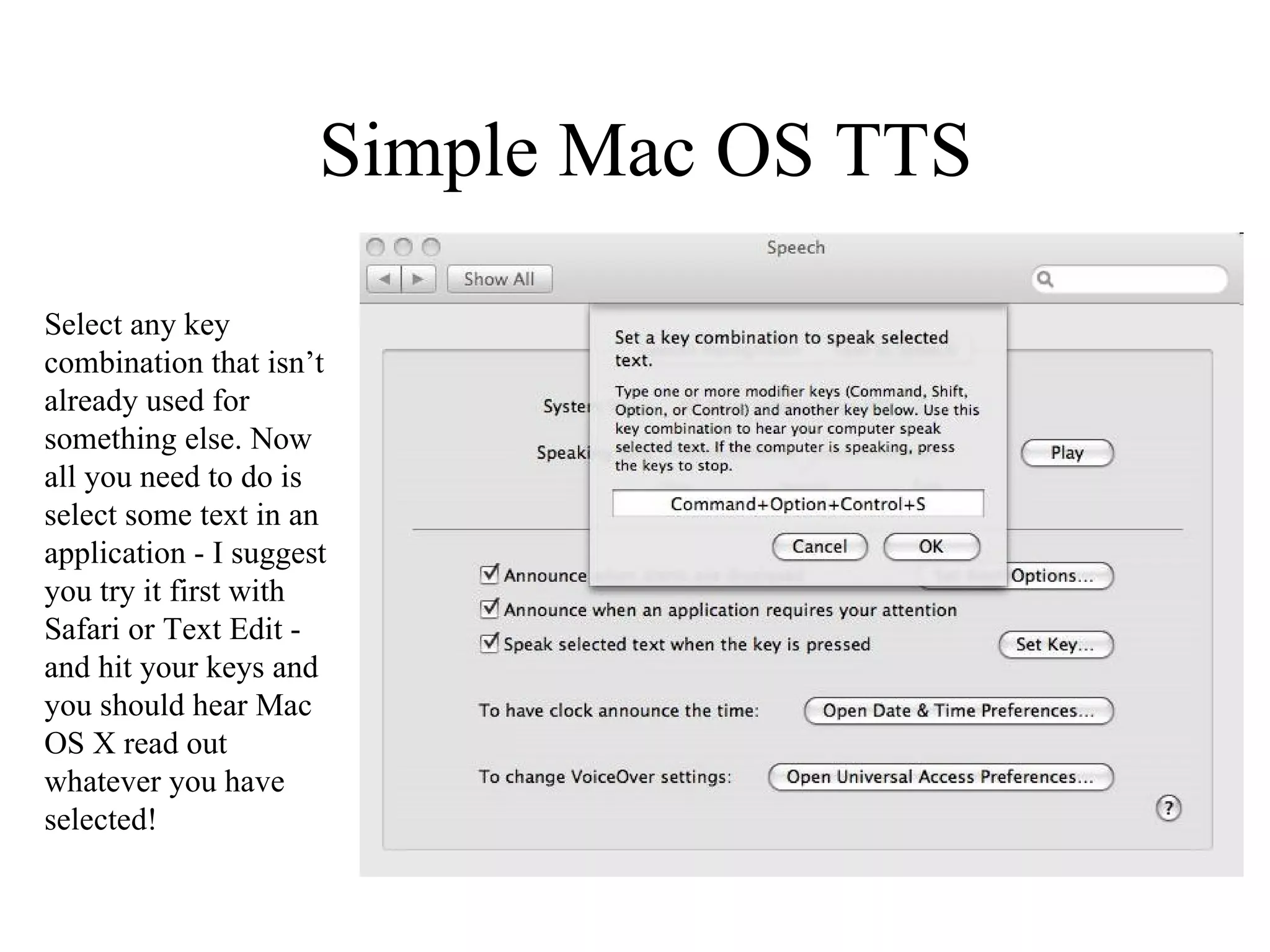 Simple Mac OS TTS Select any key combination that isn’t already used for something else. Now all you need to do is select some text in an application - I suggest you try it first with Safari or Text Edit - and hit your keys and you should hear Mac OS X read out whatever you have selected! 