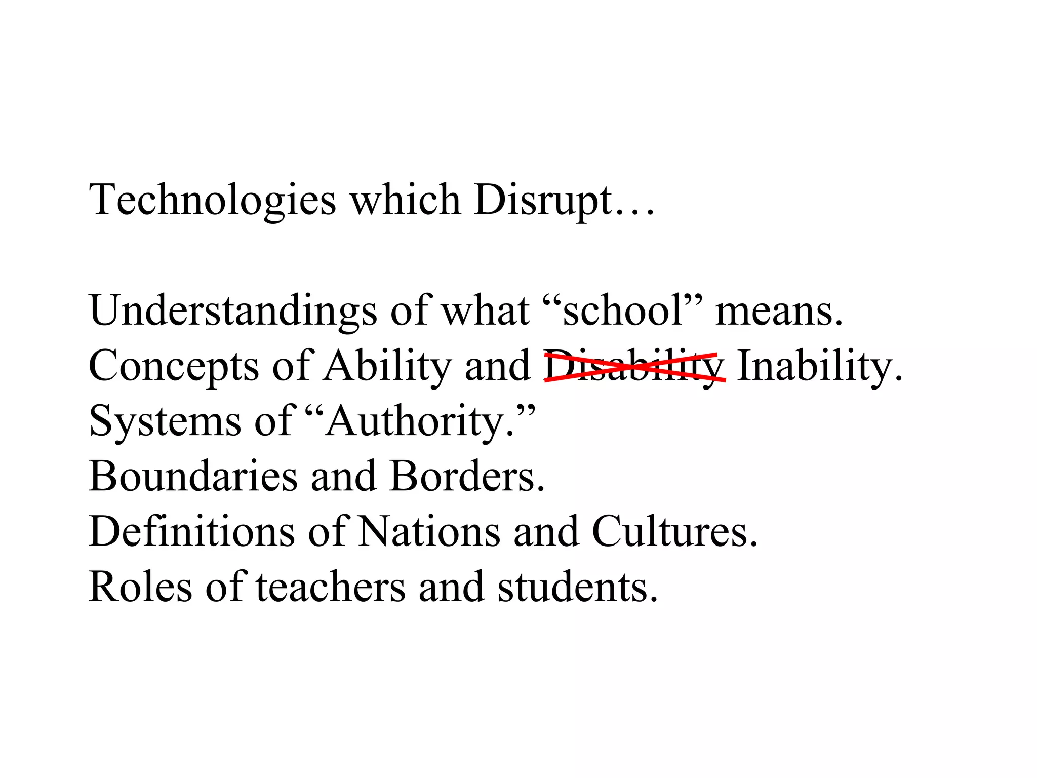 Technologies which Disrupt… Understandings of what “school” means. Concepts of Ability and Disability Inability. Systems of “Authority.” Boundaries and Borders. Definitions of Nations and Cultures. Roles of teachers and students. 
