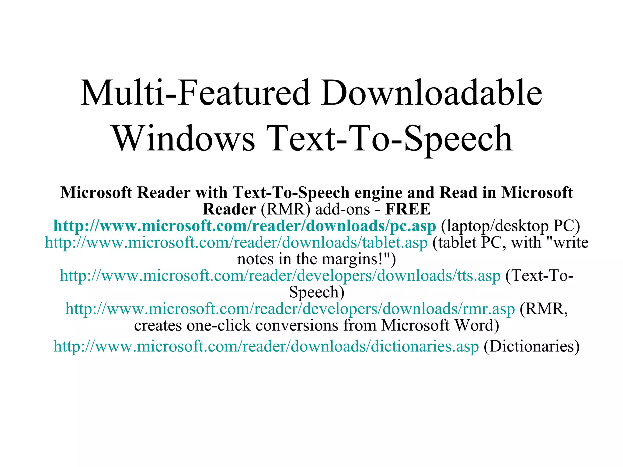 Multi-Featured Downloadable Windows Text-To-Speech Microsoft Reader with Text-To-Speech engine and Read in Microsoft Reader  (RMR) add-ons -  FREE http://www.microsoft.com/reader/downloads/ pc.asp  (laptop/desktop PC) http://www.microsoft.com/reader/downloads/ tablet.asp  (tablet PC, with &quot;write notes in the margins!&quot;) http://www.microsoft.com/reader/developers/downloads/ tts.asp  (Text-To-Speech) http://www.microsoft.com/reader/developers/downloads/ rmr.asp  (RMR, creates one-click conversions from Microsoft Word) http://www.microsoft.com/reader/downloads/ dictionaries.asp  (Dictionaries) 