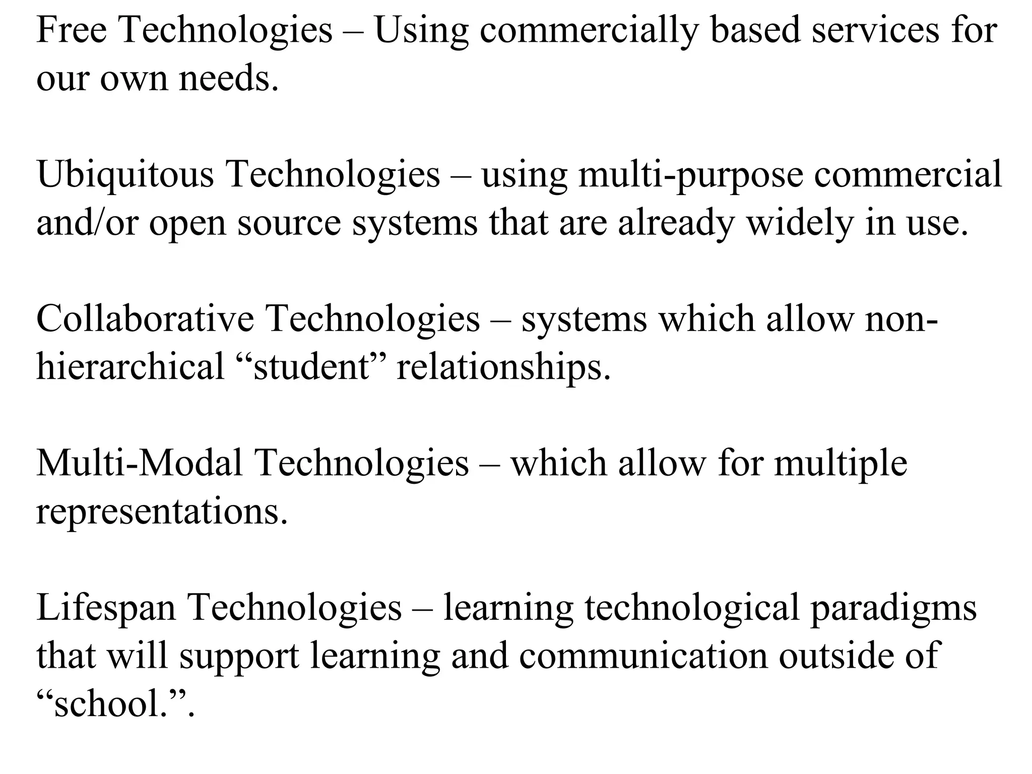 Free Technologies – Using commercially based services for our own needs. Ubiquitous Technologies – using multi-purpose commercial and/or open source systems that are already widely in use. Collaborative Technologies – systems which allow non-hierarchical “student” relationships. Multi-Modal Technologies – which allow for multiple representations.  Lifespan Technologies – learning technological paradigms that will support learning and communication outside of “school.”. 