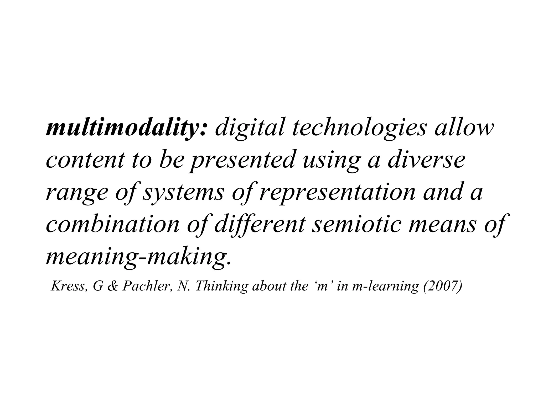 multimodality:  digital technologies allow content to be presented using a diverse range of systems of representation and a combination of different semiotic means of meaning-making.     Kress, G & Pachler, N. Thinking about the ‘m’ in m-learning (2007) 