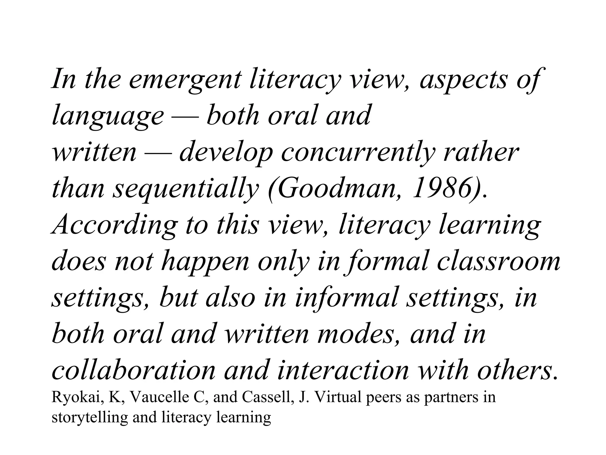 In the emergent literacy view, aspects of language — both oral and written — develop concurrently rather than sequentially (Goodman, 1986). According to this view, literacy learning does not happen only in formal classroom settings, but also in informal settings, in both oral and written modes, and in collaboration and interaction with others. Ryokai, K, Vaucelle C, and Cassell, J. Virtual peers as partners in storytelling and literacy learning 