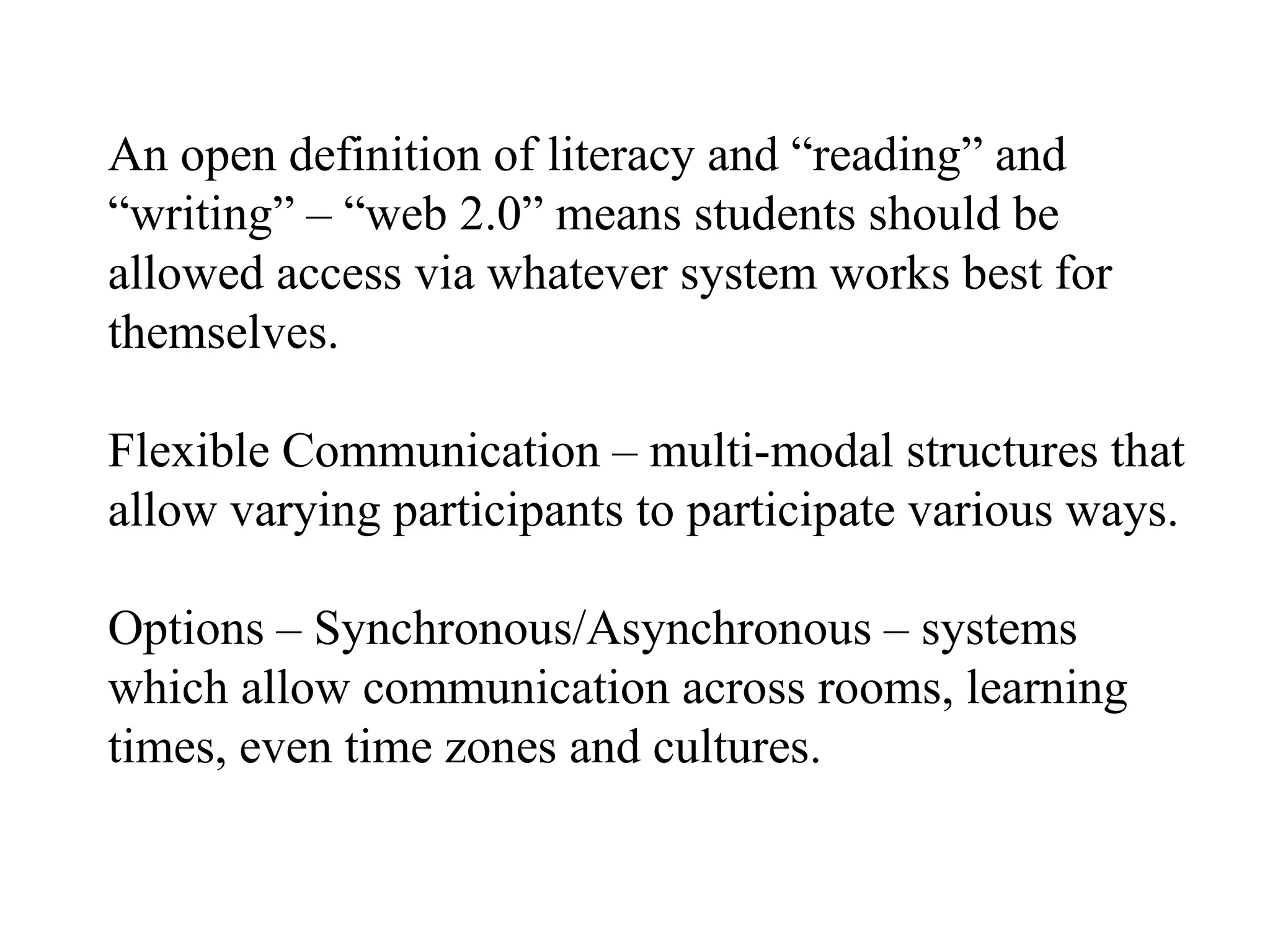 An open definition of literacy and “reading” and “writing” – “web 2.0” means students should be allowed access via whatever system works best for themselves. Flexible Communication – multi-modal structures that allow varying participants to participate various ways. Options – Synchronous/Asynchronous – systems which allow communication across rooms, learning times, even time zones and cultures. 