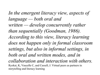 In the emergent literacy view, aspects of language — both oral and written — develop concurrently rather than sequentially...