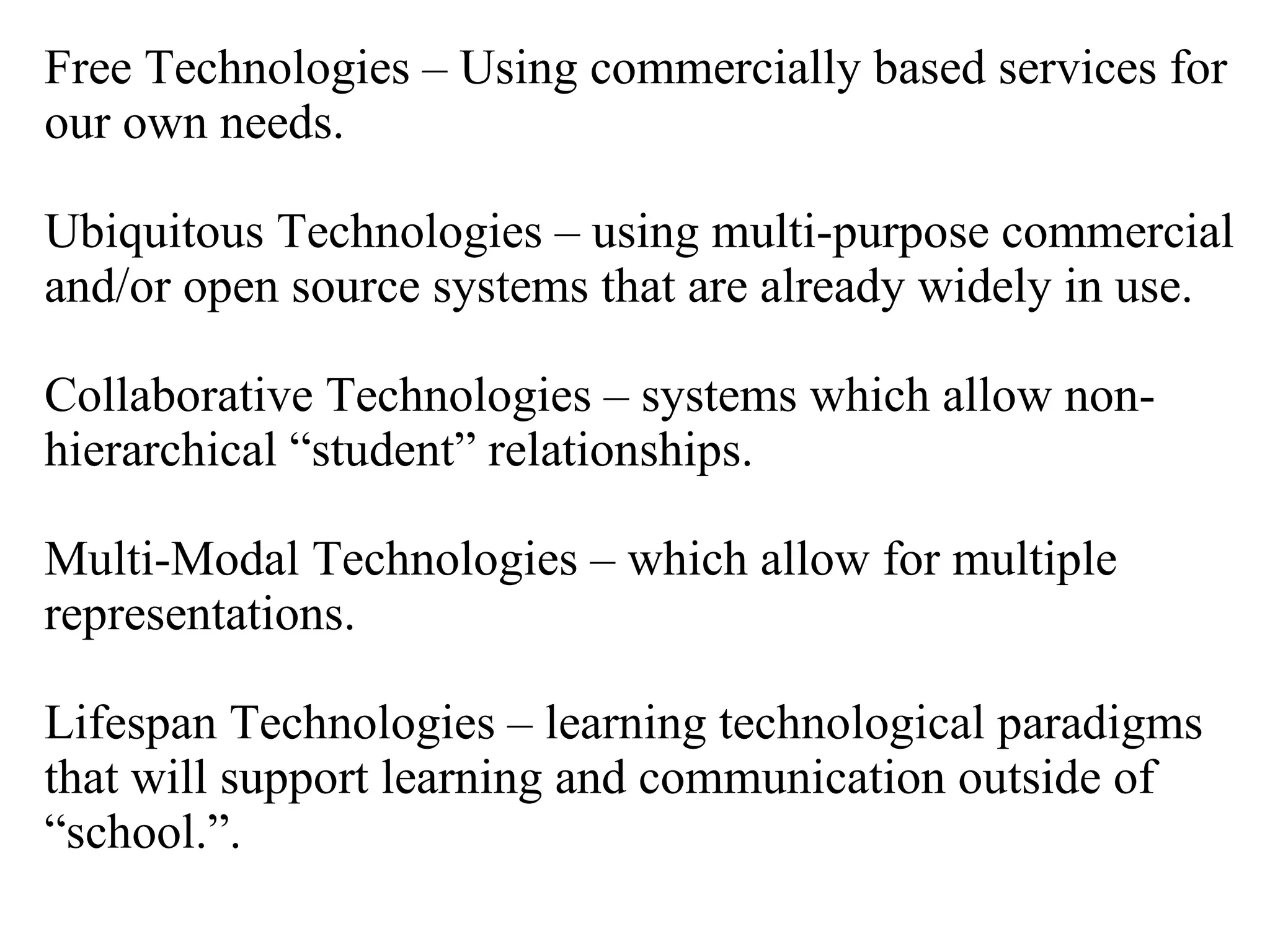 Free Technologies – Using commercially based services for our own needs. Ubiquitous Technologies – using multi-purpose commercial and/or open source systems that are already widely in use. Collaborative Technologies – systems which allow non-hierarchical “student” relationships. Multi-Modal Technologies – which allow for multiple representations.  Lifespan Technologies – learning technological paradigms that will support learning and communication outside of “school.”. 