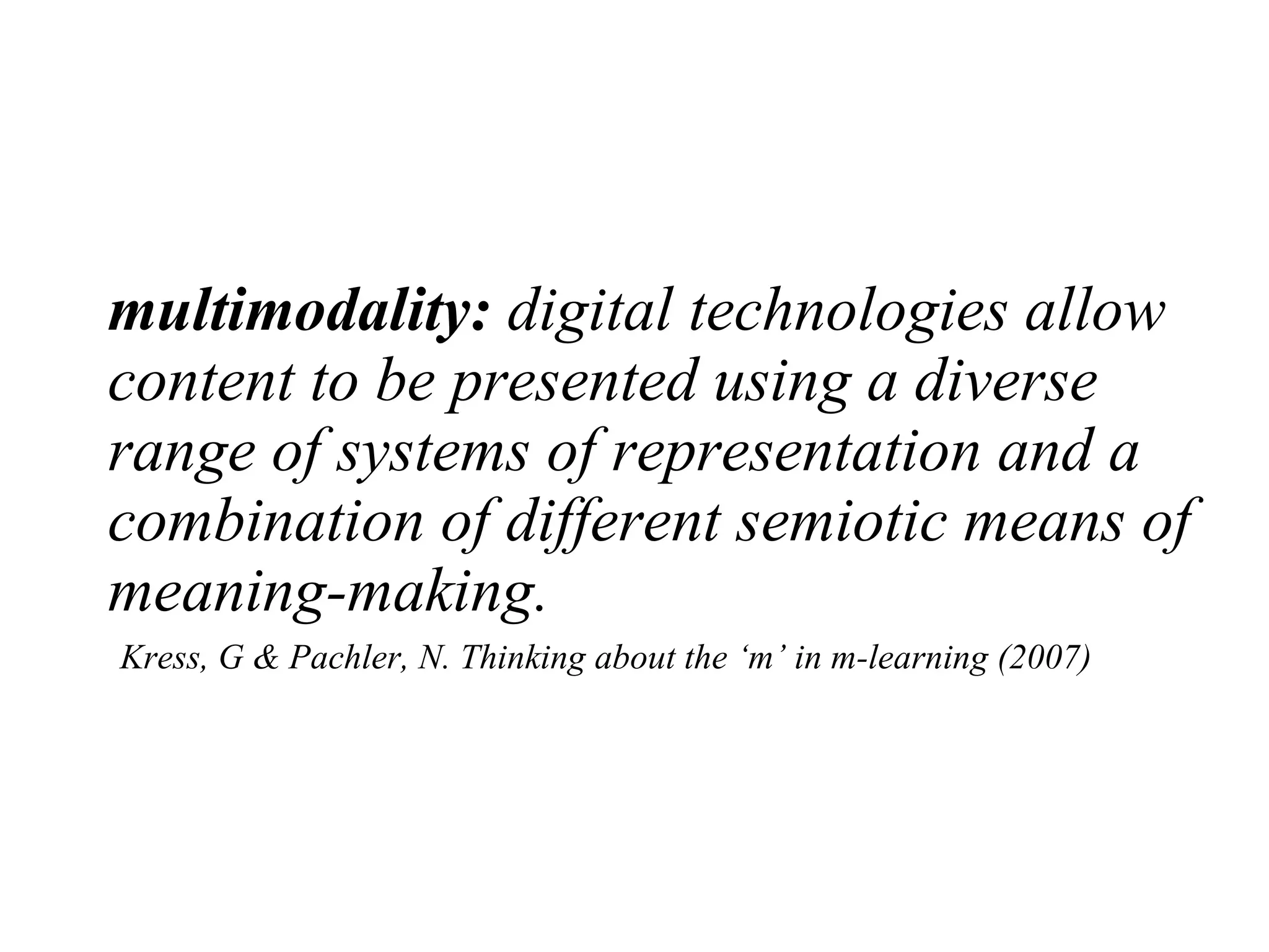 multimodality:  digital technologies allow content to be presented using a diverse range of systems of representation and a combination of different semiotic means of meaning-making.     Kress, G & Pachler, N. Thinking about the ‘m’ in m-learning (2007) 
