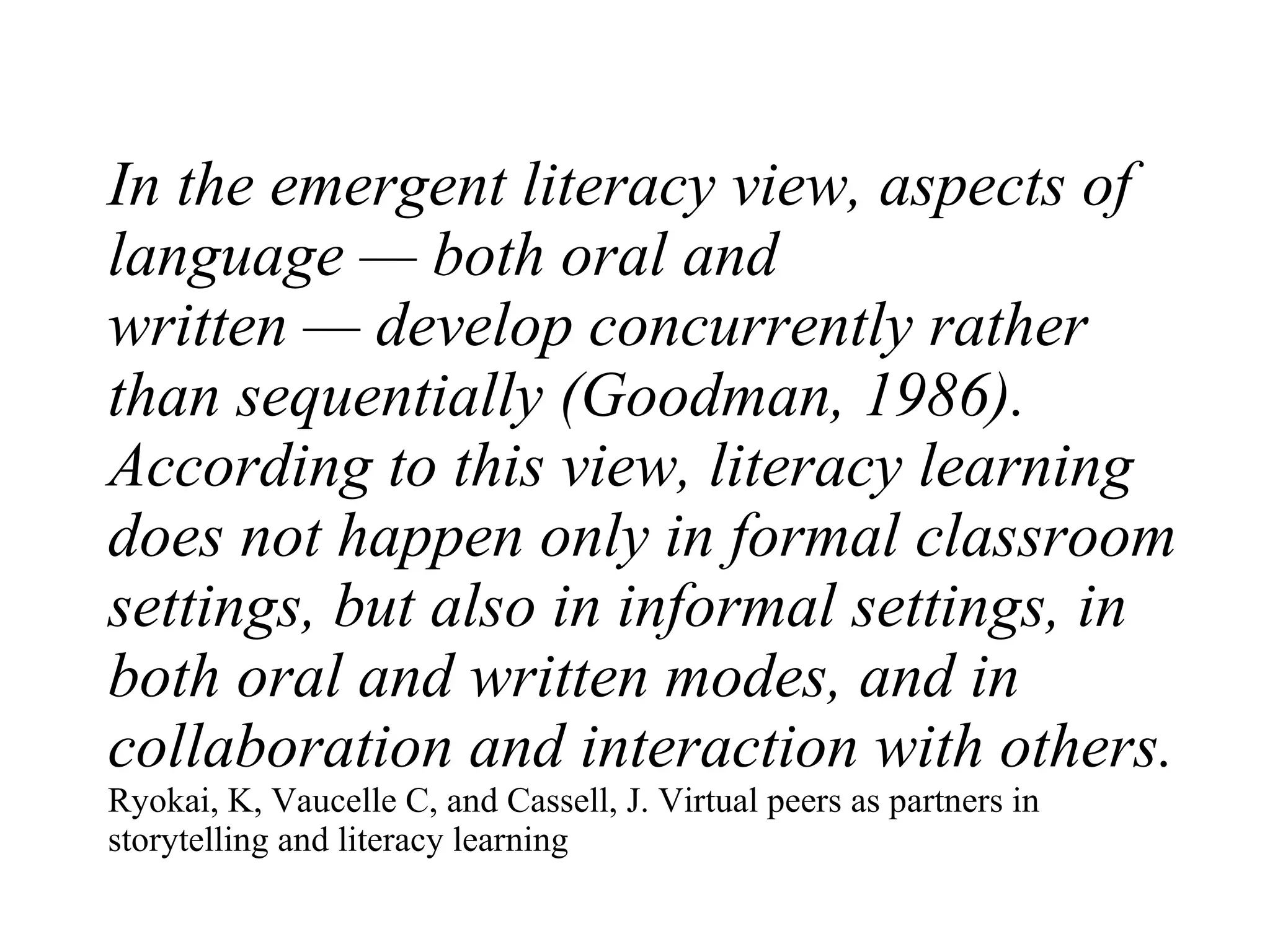 In the emergent literacy view, aspects of language — both oral and written — develop concurrently rather than sequentially (Goodman, 1986). According to this view, literacy learning does not happen only in formal classroom settings, but also in informal settings, in both oral and written modes, and in collaboration and interaction with others. Ryokai, K, Vaucelle C, and Cassell, J. Virtual peers as partners in storytelling and literacy learning 