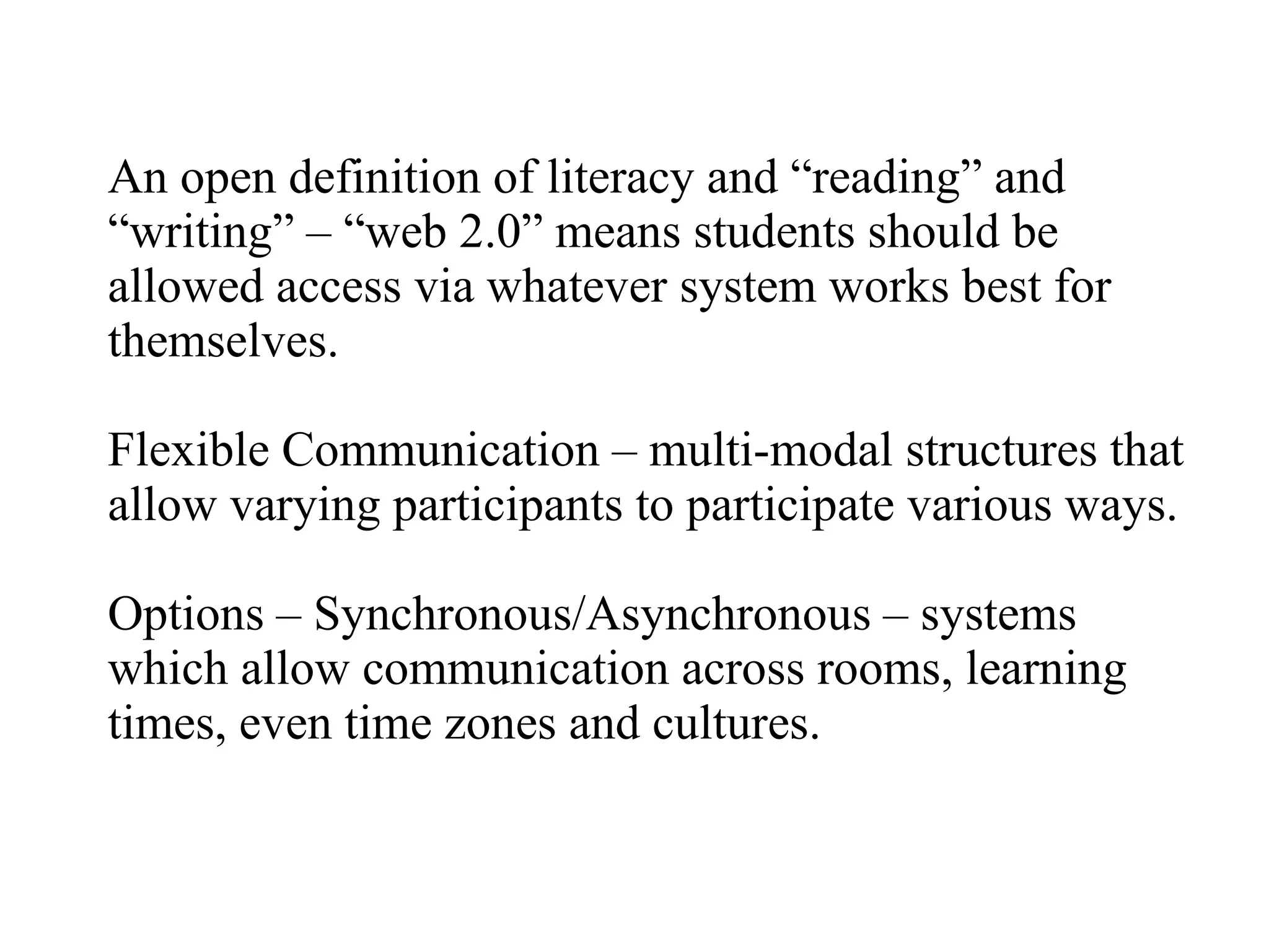 An open definition of literacy and “reading” and “writing” – “web 2.0” means students should be allowed access via whatever system works best for themselves. Flexible Communication – multi-modal structures that allow varying participants to participate various ways. Options – Synchronous/Asynchronous – systems which allow communication across rooms, learning times, even time zones and cultures. 