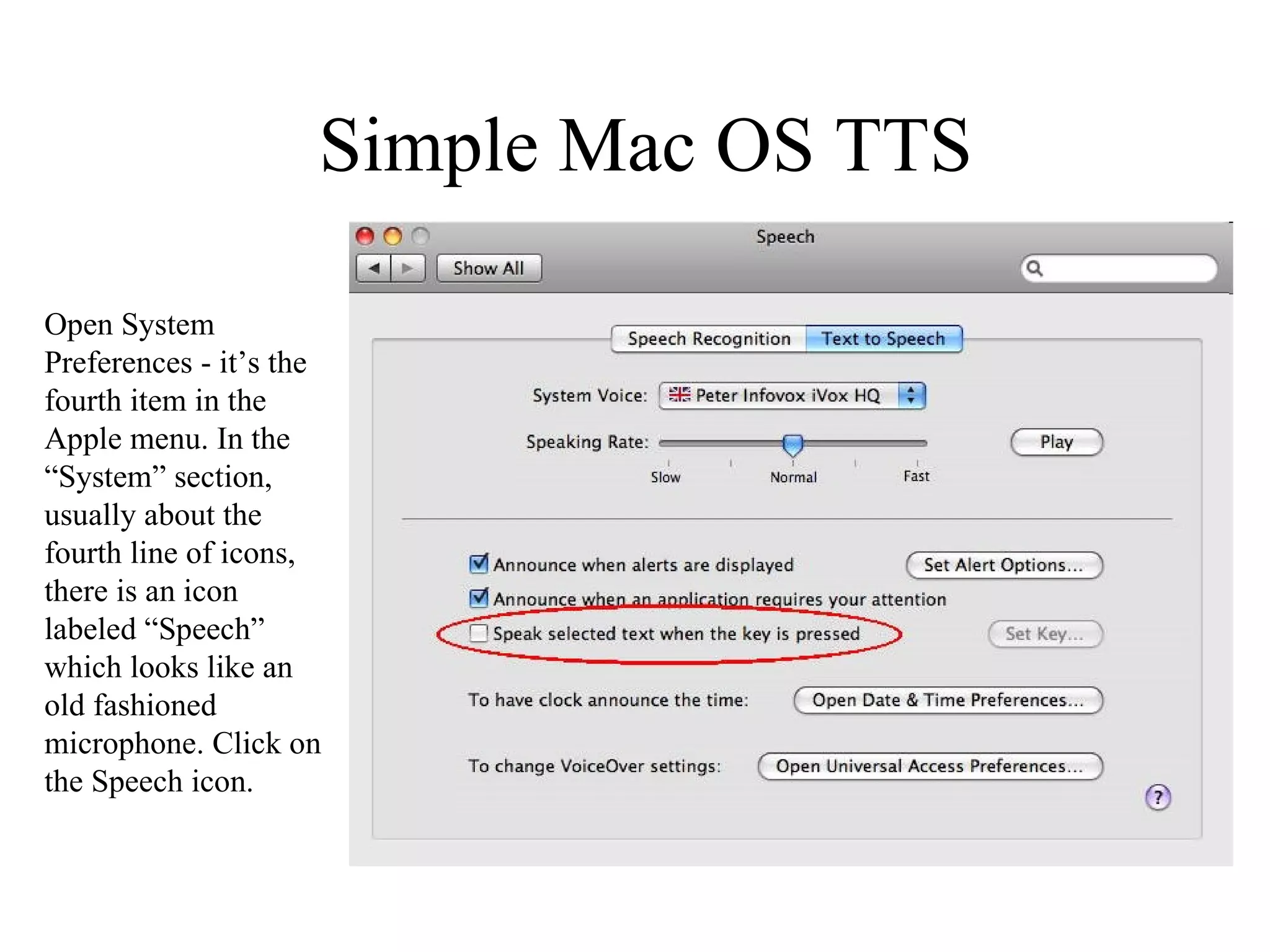 Simple Mac OS TTS Open System Preferences - it’s the fourth item in the Apple menu. In the “System” section, usually about the fourth line of icons, there is an icon labeled “Speech” which looks like an old fashioned microphone. Click on the Speech icon. 