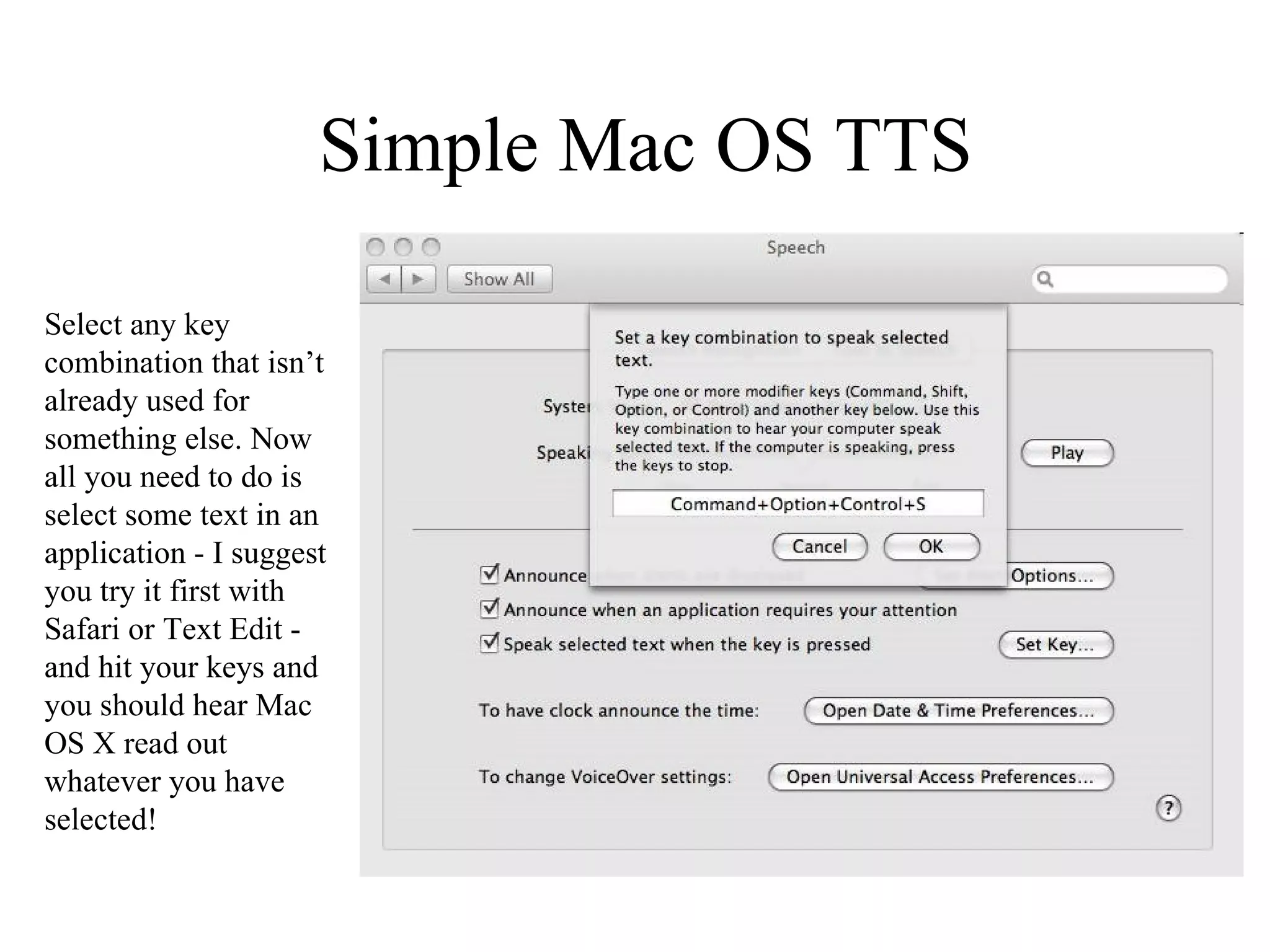 Simple Mac OS TTS Select any key combination that isn’t already used for something else. Now all you need to do is select some text in an application - I suggest you try it first with Safari or Text Edit - and hit your keys and you should hear Mac OS X read out whatever you have selected! 