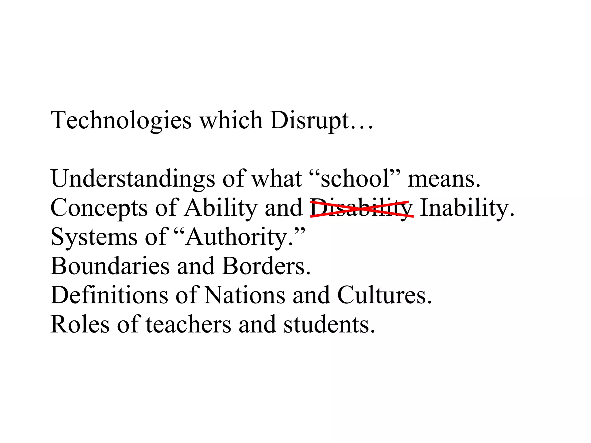 Technologies which Disrupt… Understandings of what “school” means. Concepts of Ability and Disability Inability. Systems of “Authority.” Boundaries and Borders. Definitions of Nations and Cultures. Roles of teachers and students. 