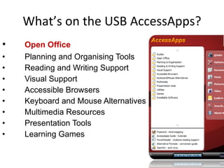 What’s on the USB AccessApps? Open Office Planning and Organising Tools Reading and Writing Support Visual Support Accessible Browsers Keyboard and Mouse Alternatives Multimedia Resources Presentation Tools Learning Games 