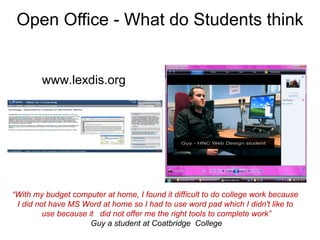 Open Office - What do Students think   www.lexdis.org “ With my budget computer at home, I found it difficult to do college work because  I did not have MS Word at home so I had to use word pad which I didn't like to  use because it  did not offer me the right tools to complete work” Guy a student at Coatbridge  College 