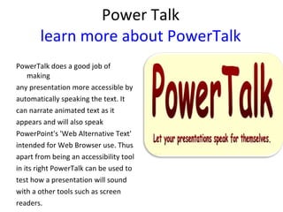 Power Talk learn more about PowerTalk PowerTalk does a good job of making  any presentation more accessible by  automatically speaking the text. It  can narrate animated text as it  appears and will also speak  PowerPoint's 'Web Alternative Text'  intended for Web Browser use. Thus  apart from being an accessibility tool  in its right PowerTalk can be used to  test how a presentation will sound  with a other tools such as screen  readers. 