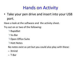 Hands on Activity Take your pen drive and insert into your USB port. Have a look at the software and  the activity sheet. Try out on or two of the following: RapidSet Vu Bar Open Office Suite Hott Notes No notes exist as yet but you could also play with these: Xmind T-Bar 