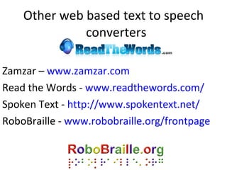 Other web based text to speech converters  Zamzar –  www.zamzar.com Read the Words -  www.readthewords.com/ Spoken Text -  http://www.spokentext.net/ RoboBraille -  www.robobraille.org/frontpage   