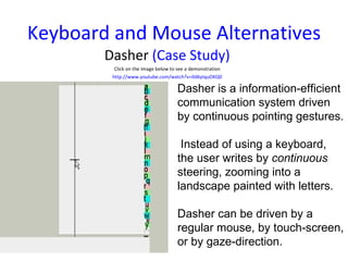 Keyboard and Mouse Alternatives Dasher  (Case Study) Click on the image below to see a demonstration http://www.youtube.com/watch?v=0d6yIquOKQ0 Dasher is a information-efficient communication system driven by continuous pointing gestures. Instead of using a keyboard, the user writes by  continuous  steering, zooming into a landscape painted with letters.  Dasher can be driven by a regular mouse, by touch-screen, or by gaze-direction. 
