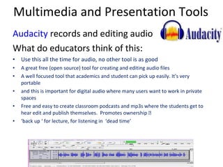 Multimedia and Presentation Tools Audacity  records and editing audio What do educators think of this: Use this all the time for audio, no other tool is as good A great free (open source) tool for creating and editing audio files A well focused tool that academics and student can pick up easily. It's very portable and this is important for digital audio where many users want to work in private spaces Free and easy to create classroom podcasts and mp3s where the students get to hear edit and publish themselves.  Promotes ownership  extremely motivating. ‘ back up ‘ for lecture, for listening in  ‘dead time’ 