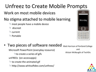 Unfreez to Create Mobile Prompts Work on most mobile devices No stigma attached to mobile learning most people have a mobile device discreet current Portable Two pieces of software needed Microsoft PowerPoint (everyday resource) to create a series of gifs unFREEz  (on accessapps) to create the animated gif http://www.whitsoftdev.com/unfreez/ Matt Harrison of Portland College  and Alistair McNaught of TechDis 